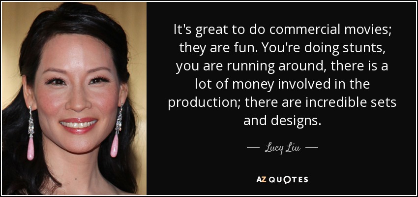 It's great to do commercial movies; they are fun. You're doing stunts, you are running around, there is a lot of money involved in the production; there are incredible sets and designs. - Lucy Liu