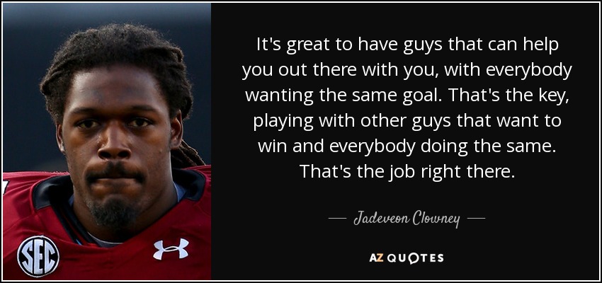 It's great to have guys that can help you out there with you, with everybody wanting the same goal. That's the key, playing with other guys that want to win and everybody doing the same. That's the job right there. - Jadeveon Clowney