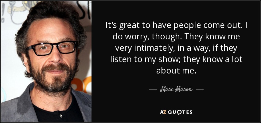 It's great to have people come out. I do worry, though. They know me very intimately, in a way, if they listen to my show; they know a lot about me. - Marc Maron