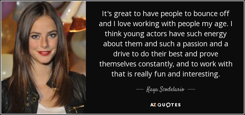 It's great to have people to bounce off and I love working with people my age. I think young actors have such energy about them and such a passion and a drive to do their best and prove themselves constantly, and to work with that is really fun and interesting. - Kaya Scodelario