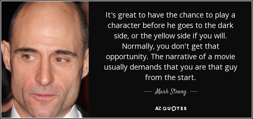 It's great to have the chance to play a character before he goes to the dark side, or the yellow side if you will. Normally, you don't get that opportunity. The narrative of a movie usually demands that you are that guy from the start. - Mark Strong