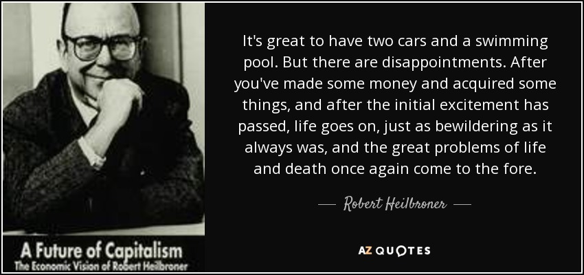 It's great to have two cars and a swimming pool. But there are disappointments. After you've made some money and acquired some things, and after the initial excitement has passed, life goes on, just as bewildering as it always was, and the great problems of life and death once again come to the fore. - Robert Heilbroner