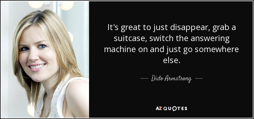 It's great to just disappear, grab a suitcase, switch the answering machine on and just go somewhere else. - Dido Armstrong