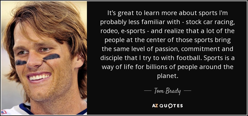 It's great to learn more about sports I'm probably less familiar with - stock car racing, rodeo, e-sports - and realize that a lot of the people at the center of those sports bring the same level of passion, commitment and disciple that I try to with football. Sports is a way of life for billions of people around the planet. - Tom Brady