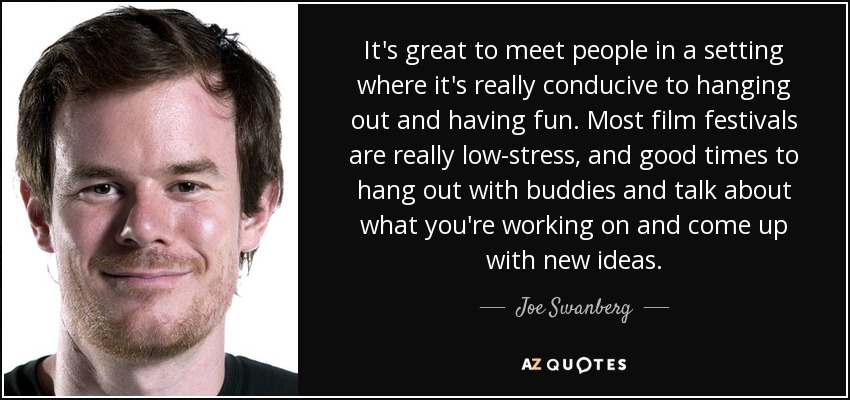 It's great to meet people in a setting where it's really conducive to hanging out and having fun. Most film festivals are really low-stress, and good times to hang out with buddies and talk about what you're working on and come up with new ideas. - Joe Swanberg