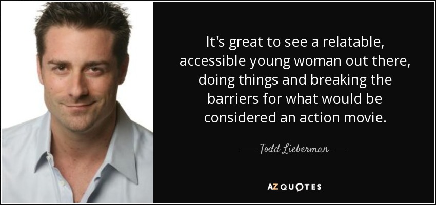 It's great to see a relatable, accessible young woman out there, doing things and breaking the barriers for what would be considered an action movie. - Todd Lieberman