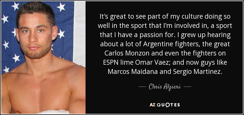 It's great to see part of my culture doing so well in the sport that I'm involved in, a sport that I have a passion for. I grew up hearing about a lot of Argentine fighters, the great Carlos Monzon and even the fighters on ESPN lime Omar Vaez; and now guys like Marcos Maidana and Sergio Martinez. - Chris Algieri