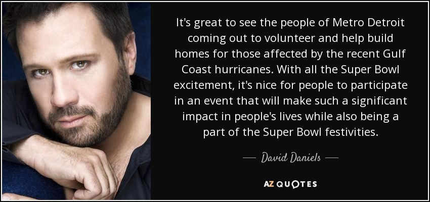 It's great to see the people of Metro Detroit coming out to volunteer and help build homes for those affected by the recent Gulf Coast hurricanes. With all the Super Bowl excitement, it's nice for people to participate in an event that will make such a significant impact in people's lives while also being a part of the Super Bowl festivities. - David Daniels