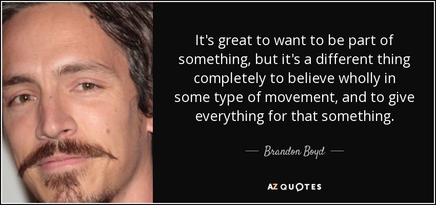 It's great to want to be part of something, but it's a different thing completely to believe wholly in some type of movement, and to give everything for that something. - Brandon Boyd