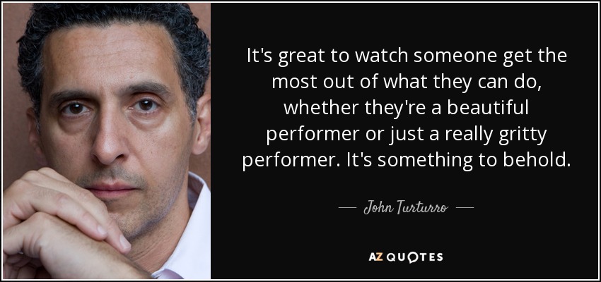 It's great to watch someone get the most out of what they can do, whether they're a beautiful performer or just a really gritty performer. It's something to behold. - John Turturro