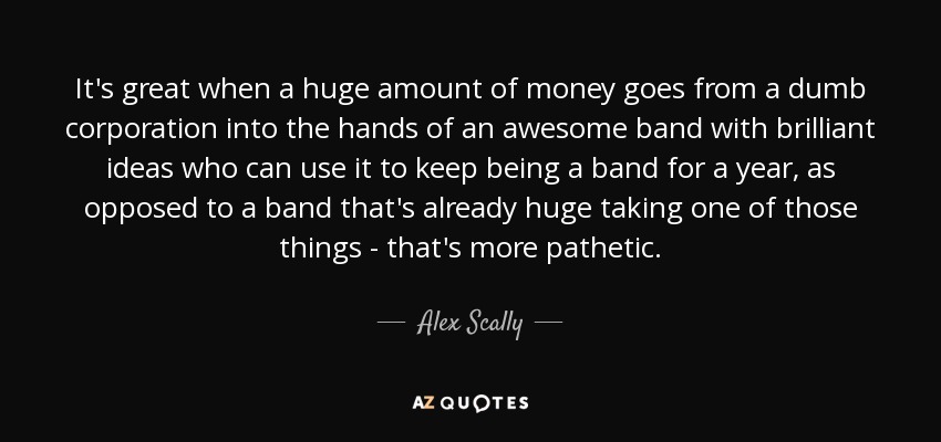 It's great when a huge amount of money goes from a dumb corporation into the hands of an awesome band with brilliant ideas who can use it to keep being a band for a year, as opposed to a band that's already huge taking one of those things - that's more pathetic. - Alex Scally
