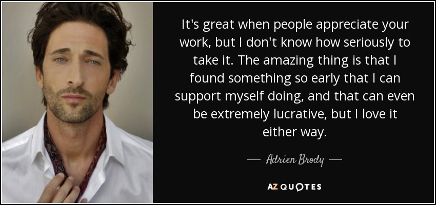 It's great when people appreciate your work, but I don't know how seriously to take it. The amazing thing is that I found something so early that I can support myself doing, and that can even be extremely lucrative, but I love it either way. - Adrien Brody