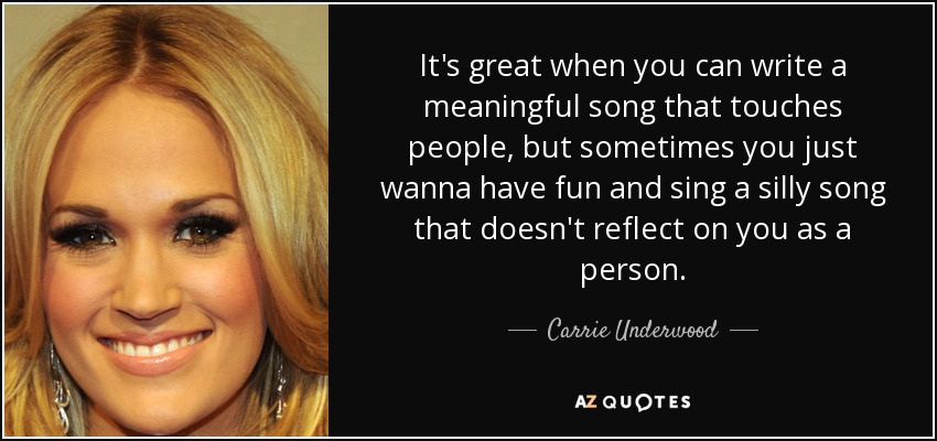 It's great when you can write a meaningful song that touches people, but sometimes you just wanna have fun and sing a silly song that doesn't reflect on you as a person. - Carrie Underwood