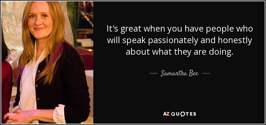 It's great when you have people who will speak passionately and honestly about what they are doing. - Samantha Bee