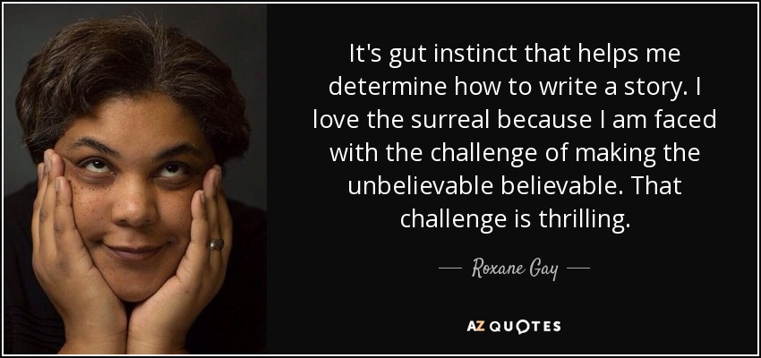 It's gut instinct that helps me determine how to write a story. I love the surreal because I am faced with the challenge of making the unbelievable believable. That challenge is thrilling. - Roxane Gay