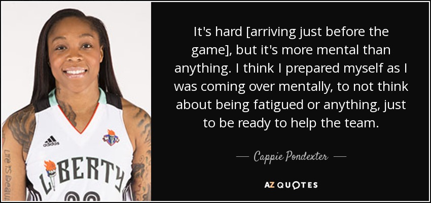 It's hard [arriving just before the game], but it's more mental than anything. I think I prepared myself as I was coming over mentally, to not think about being fatigued or anything, just to be ready to help the team. - Cappie Pondexter