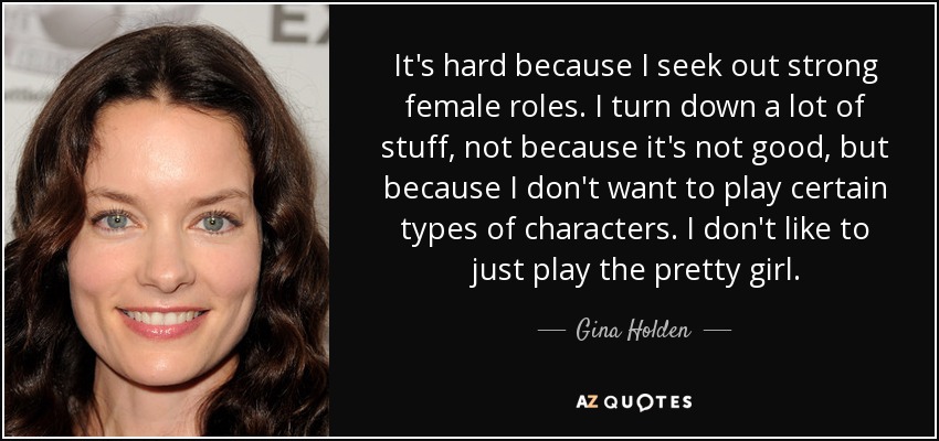 It's hard because I seek out strong female roles. I turn down a lot of stuff, not because it's not good, but because I don't want to play certain types of characters. I don't like to just play the pretty girl. - Gina Holden