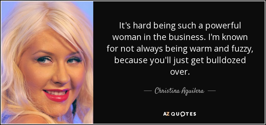 It's hard being such a powerful woman in the business. I'm known for not always being warm and fuzzy, because you'll just get bulldozed over. - Christina Aguilera