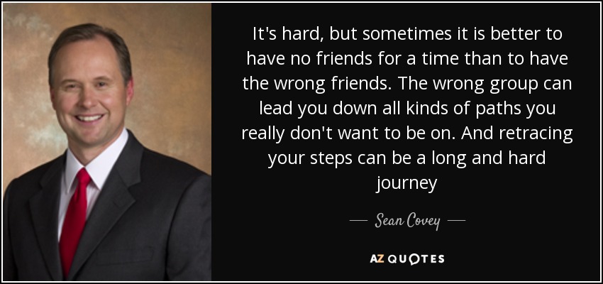 It's hard, but sometimes it is better to have no friends for a time than to have the wrong friends. The wrong group can lead you down all kinds of paths you really don't want to be on. And retracing your steps can be a long and hard journey - Sean Covey
