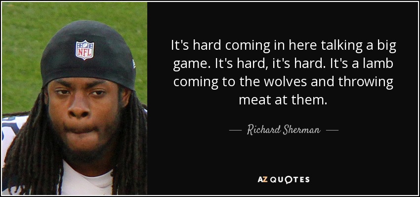 It's hard coming in here talking a big game. It's hard, it's hard. It's a lamb coming to the wolves and throwing meat at them. - Richard Sherman