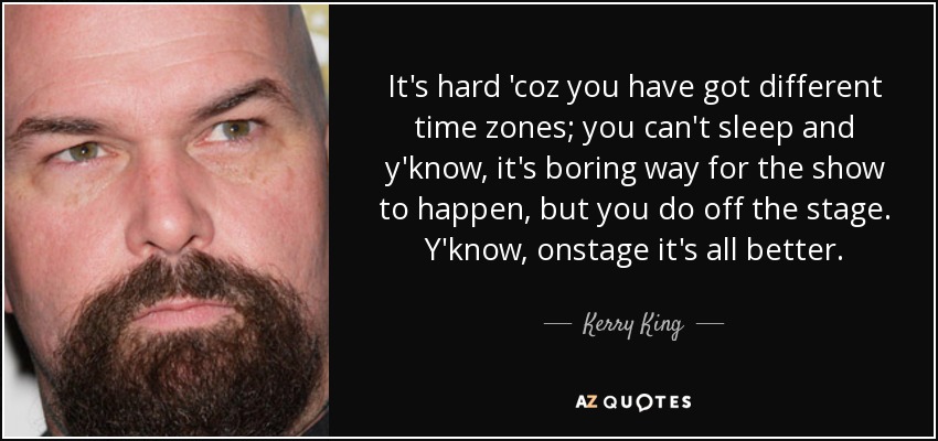 It's hard 'coz you have got different time zones; you can't sleep and y'know, it's boring way for the show to happen, but you do off the stage. Y'know, onstage it's all better. - Kerry King