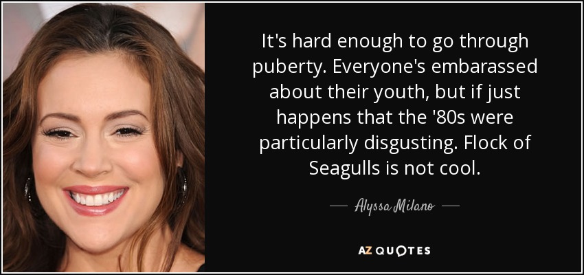 It's hard enough to go through puberty. Everyone's embarassed about their youth, but if just happens that the '80s were particularly disgusting. Flock of Seagulls is not cool. - Alyssa Milano
