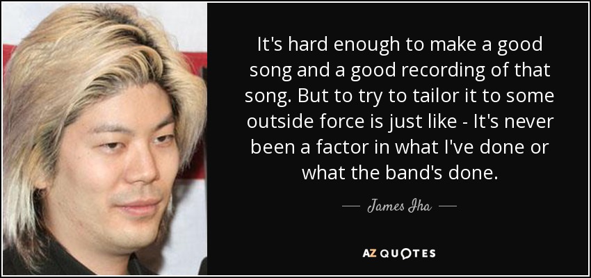 It's hard enough to make a good song and a good recording of that song. But to try to tailor it to some outside force is just like - It's never been a factor in what I've done or what the band's done. - James Iha