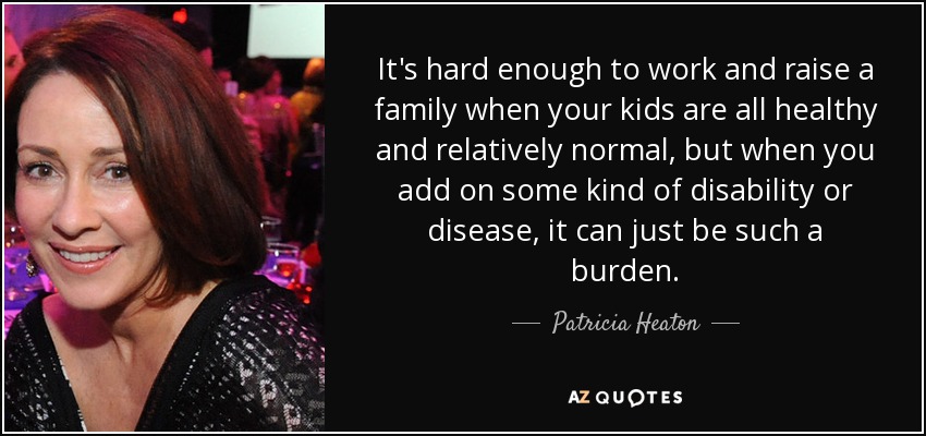 It's hard enough to work and raise a family when your kids are all healthy and relatively normal, but when you add on some kind of disability or disease, it can just be such a burden. - Patricia Heaton