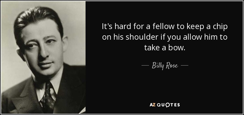 It's hard for a fellow to keep a chip on his shoulder if you allow him to take a bow. - Billy Rose