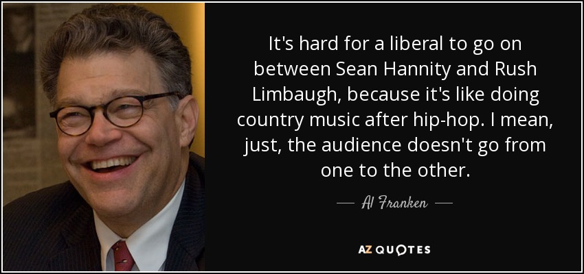 It's hard for a liberal to go on between Sean Hannity and Rush Limbaugh, because it's like doing country music after hip-hop. I mean, just, the audience doesn't go from one to the other. - Al Franken