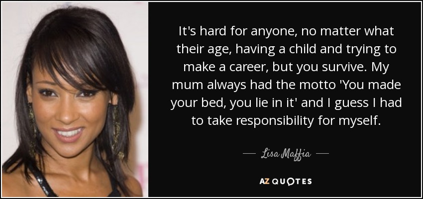 It's hard for anyone, no matter what their age, having a child and trying to make a career, but you survive. My mum always had the motto 'You made your bed, you lie in it' and I guess I had to take responsibility for myself. - Lisa Maffia