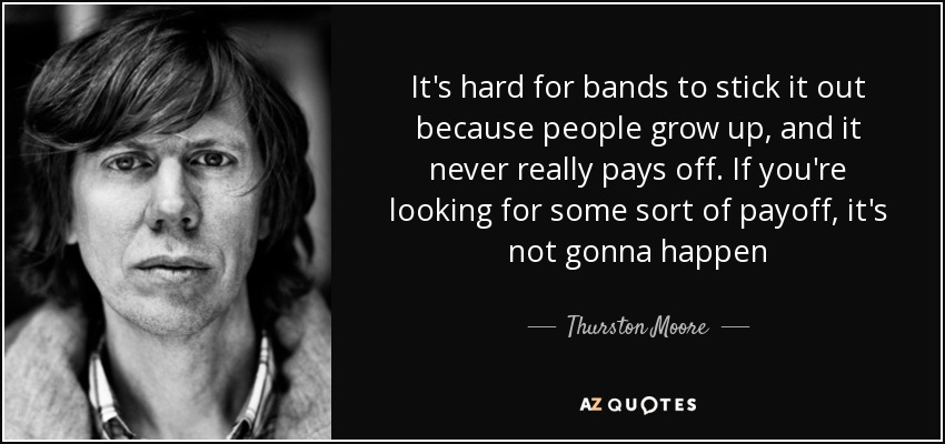 It's hard for bands to stick it out because people grow up, and it never really pays off. If you're looking for some sort of payoff, it's not gonna happen - Thurston Moore