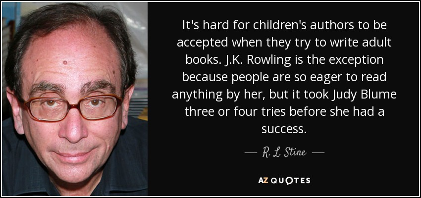 It's hard for children's authors to be accepted when they try to write adult books. J.K. Rowling is the exception because people are so eager to read anything by her, but it took Judy Blume three or four tries before she had a success. - R. L. Stine