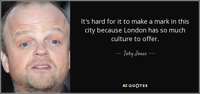 It's hard for it to make a mark in this city because London has so much culture to offer. - Toby Jones