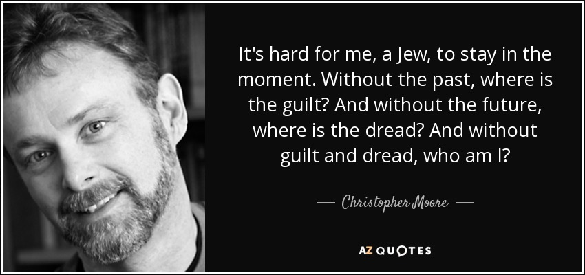 It's hard for me, a Jew, to stay in the moment. Without the past, where is the guilt? And without the future, where is the dread? And without guilt and dread, who am I? - Christopher Moore