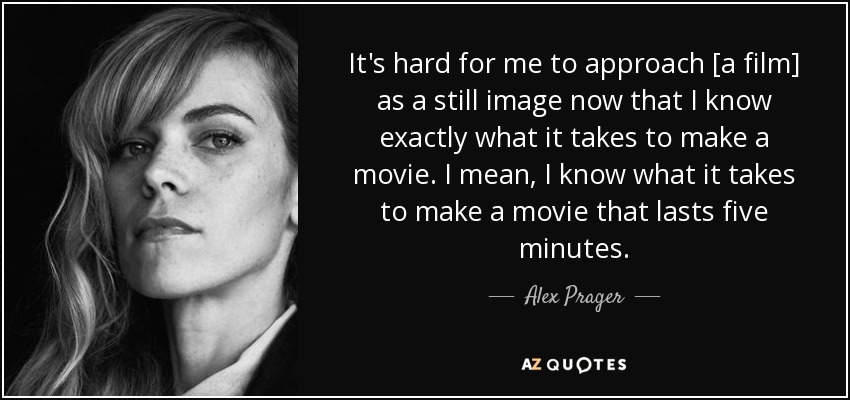 It's hard for me to approach [a film] as a still image now that I know exactly what it takes to make a movie. I mean, I know what it takes to make a movie that lasts five minutes. - Alex Prager