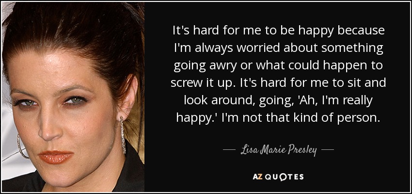 It's hard for me to be happy because I'm always worried about something going awry or what could happen to screw it up. It's hard for me to sit and look around, going, 'Ah, I'm really happy.' I'm not that kind of person. - Lisa Marie Presley