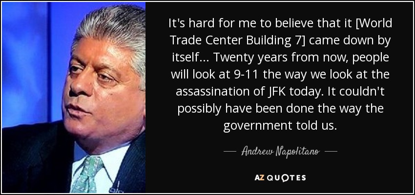 It's hard for me to believe that it [World Trade Center Building 7] came down by itself... Twenty years from now, people will look at 9-11 the way we look at the assassination of JFK today. It couldn't possibly have been done the way the government told us. - Andrew Napolitano