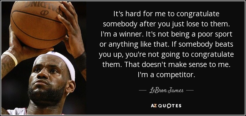 It's hard for me to congratulate somebody after you just lose to them. I'm a winner. It's not being a poor sport or anything like that. If somebody beats you up, you're not going to congratulate them. That doesn't make sense to me. I'm a competitor. - LeBron James