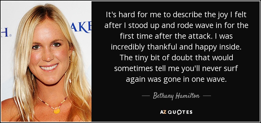 It's hard for me to describe the joy I felt after I stood up and rode wave in for the first time after the attack. I was incredibly thankful and happy inside. The tiny bit of doubt that would sometimes tell me you'll never surf again was gone in one wave. - Bethany Hamilton