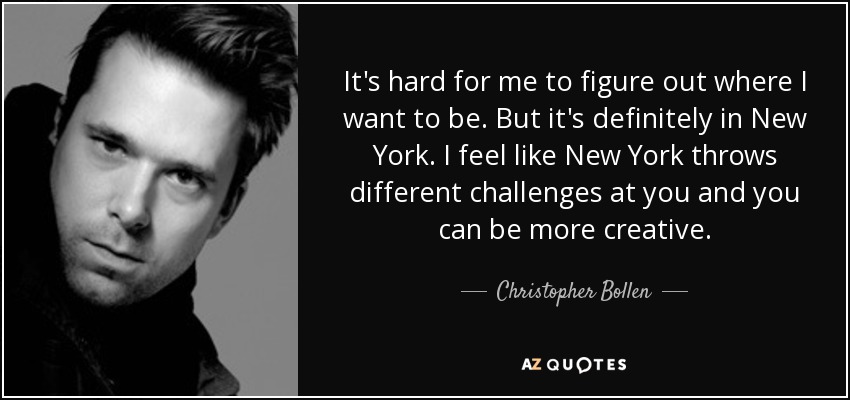 It's hard for me to figure out where I want to be. But it's definitely in New York. I feel like New York throws different challenges at you and you can be more creative. - Christopher Bollen