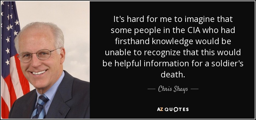 It's hard for me to imagine that some people in the CIA who had firsthand knowledge would be unable to recognize that this would be helpful information for a soldier's death. - Chris Shays