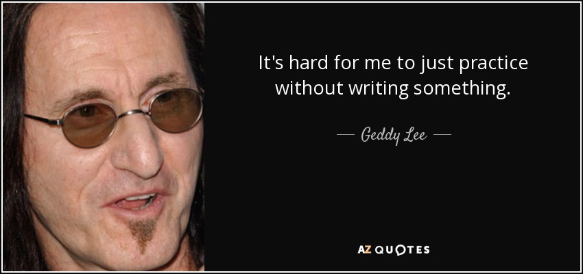It's hard for me to just practice without writing something. - Geddy Lee