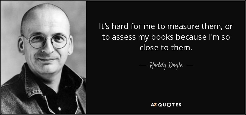 It's hard for me to measure them, or to assess my books because I'm so close to them. - Roddy Doyle