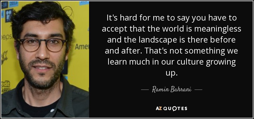 It's hard for me to say you have to accept that the world is meaningless and the landscape is there before and after. That's not something we learn much in our culture growing up. - Ramin Bahrani