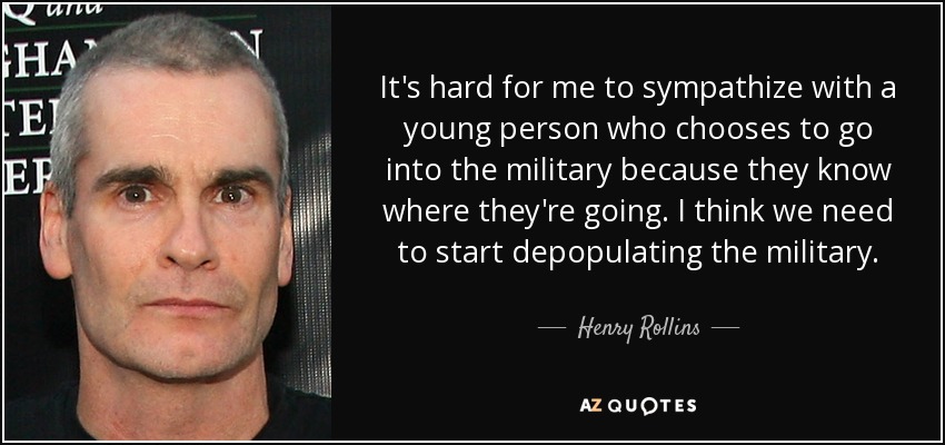 It's hard for me to sympathize with a young person who chooses to go into the military because they know where they're going. I think we need to start depopulating the military. - Henry Rollins