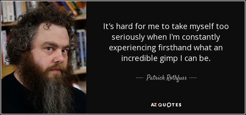 It's hard for me to take myself too seriously when I'm constantly experiencing firsthand what an incredible gimp I can be. - Patrick Rothfuss
