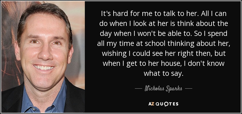 It's hard for me to talk to her. All I can do when I look at her is think about the day when I won't be able to. So I spend all my time at school thinking about her, wishing I could see her right then, but when I get to her house, I don't know what to say. - Nicholas Sparks