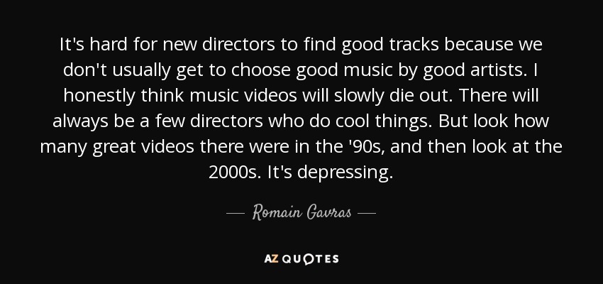 It's hard for new directors to find good tracks because we don't usually get to choose good music by good artists. I honestly think music videos will slowly die out. There will always be a few directors who do cool things. But look how many great videos there were in the '90s, and then look at the 2000s. It's depressing. - Romain Gavras