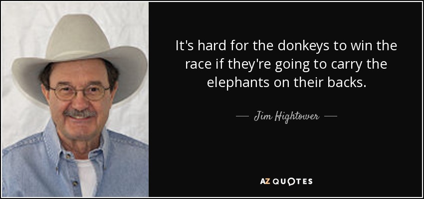 It's hard for the donkeys to win the race if they're going to carry the elephants on their backs. - Jim Hightower